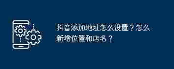 抖音如何添加位置和店铺名称-抖音新增店铺位置及名称方法
