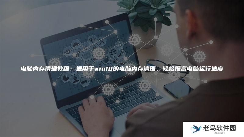 电脑内存清理教程：适用于win10的电脑内存清理，轻松提高电脑运行速度